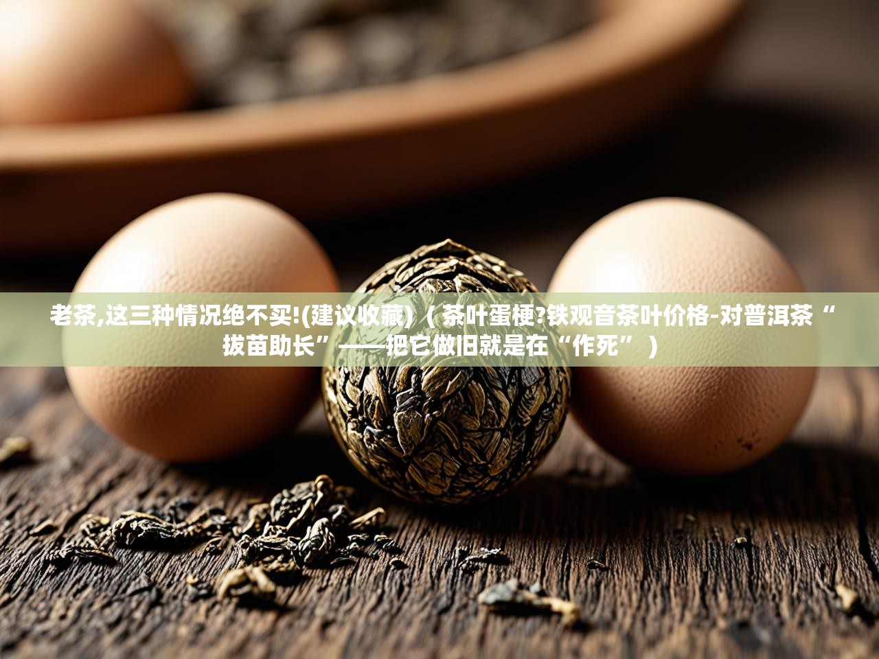  老茶,这三种情况绝不买!(建议收藏)  ( 茶叶蛋梗?铁观音茶叶价格-对普洱茶“拔苗助长”——把它做旧就是在“作死” )