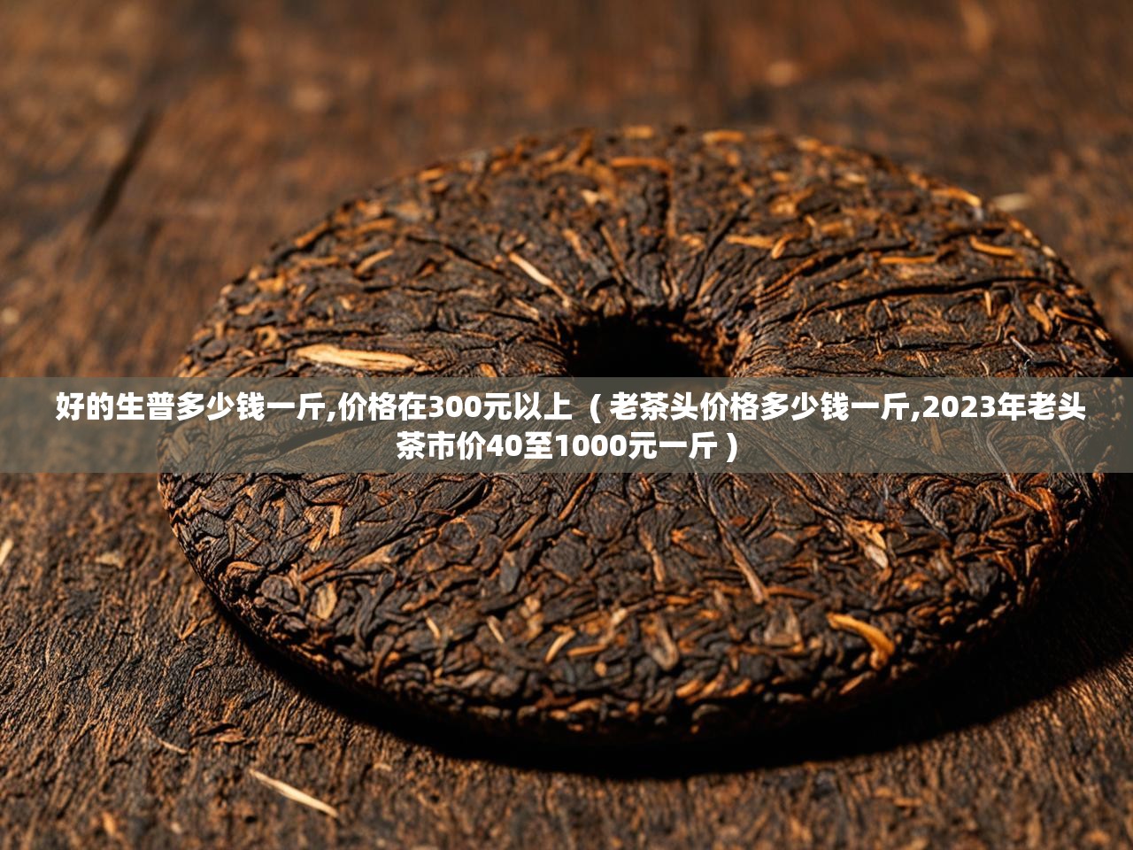  好的生普多少钱一斤,价格在300元以上  ( 老茶头价格多少钱一斤,2023年老头茶市价40至1000元一斤 )