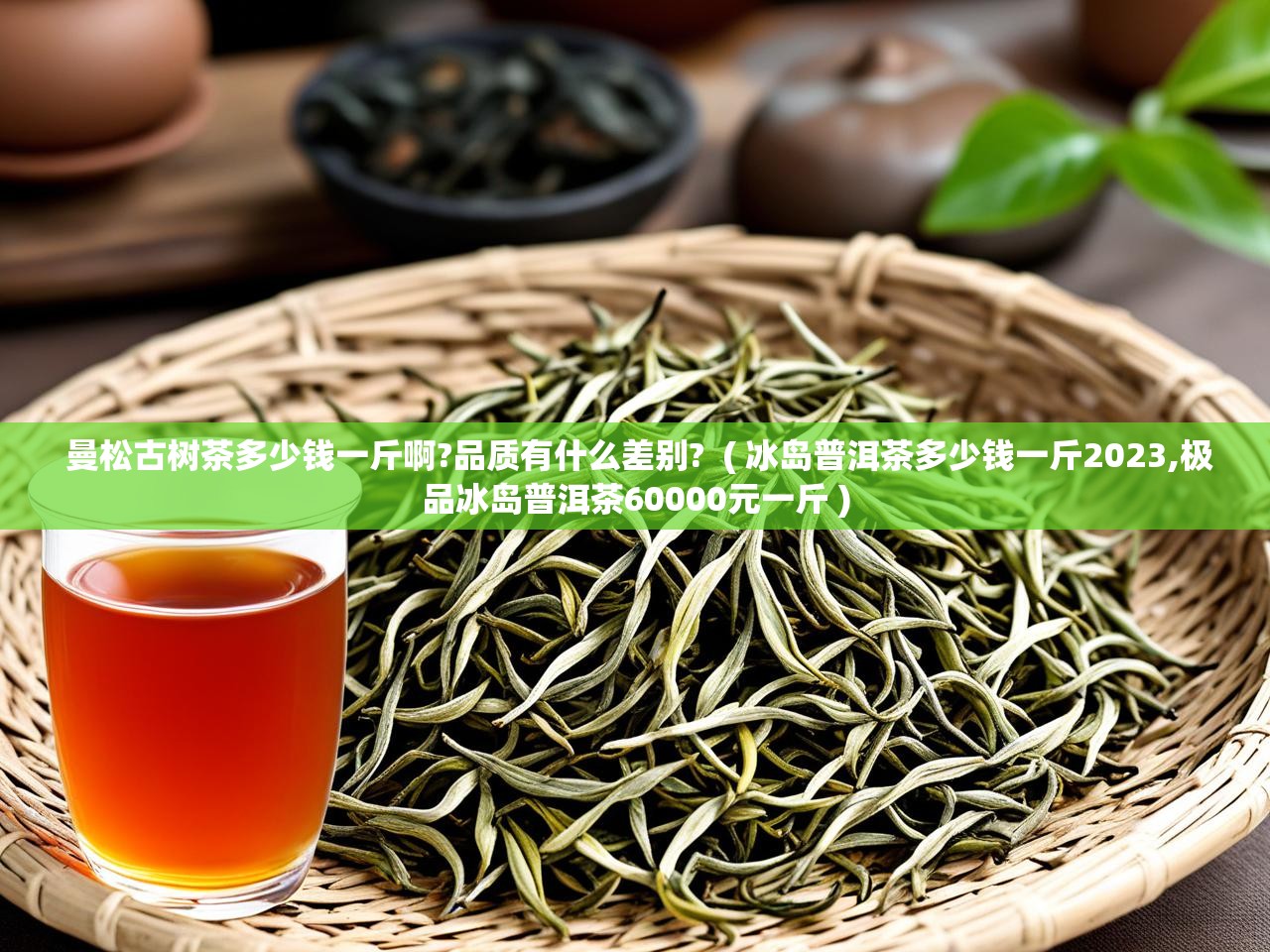 曼松古树茶多少钱一斤啊?品质有什么差别?  ( 冰岛普洱茶多少钱一斤2023,极品冰岛普洱茶60000元一斤 )  曼松古树茶多少钱一斤啊?品质有什么差别?  ( 冰岛普洱茶多少钱一斤2023,极品冰岛普洱茶60000元一斤 )
