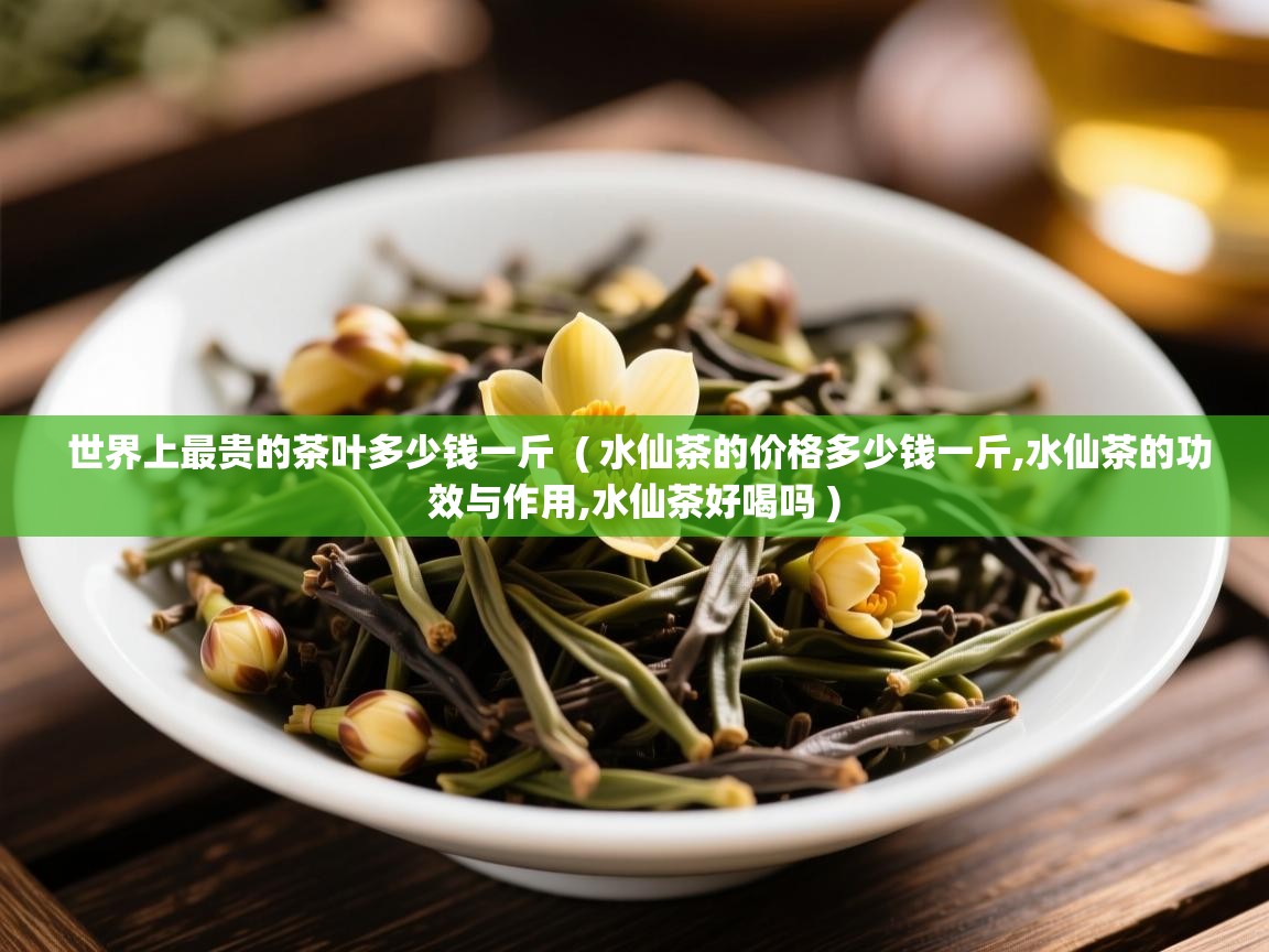  世界上最贵的茶叶多少钱一斤  ( 水仙茶的价格多少钱一斤,水仙茶的功效与作用,水仙茶好喝吗 )