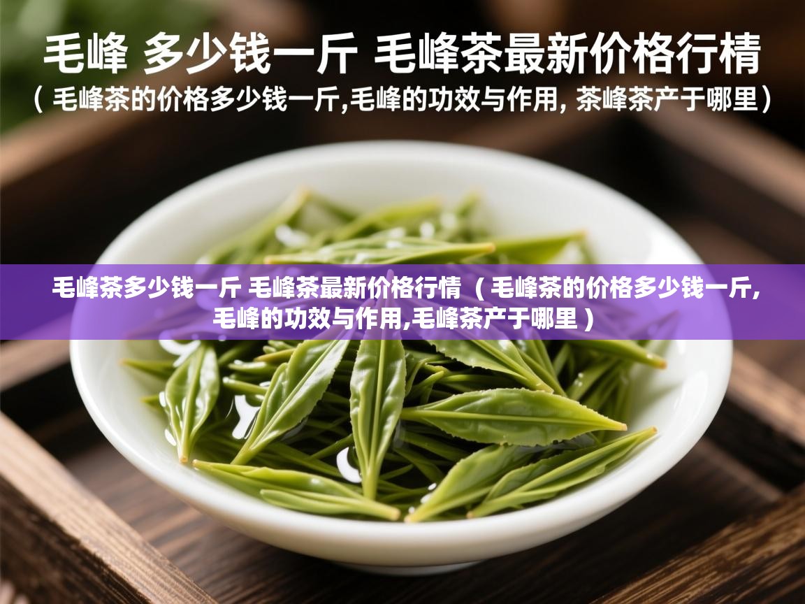  毛峰茶多少钱一斤 毛峰茶最新价格行情  ( 毛峰茶的价格多少钱一斤,毛峰的功效与作用,毛峰茶产于哪里 )