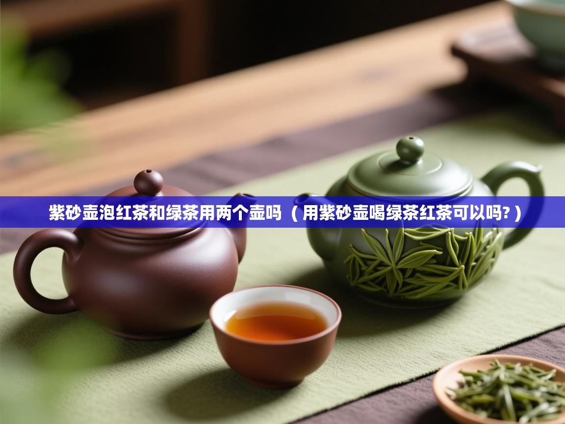紫砂壶泡红茶和绿茶用两个壶吗 ( 用紫砂壶喝绿茶红茶可以吗? ) 紫砂壶泡红茶和绿茶用两个壶吗 ( 用紫砂壶喝绿茶红茶可以吗? )