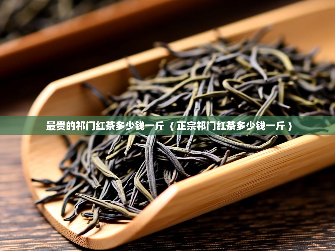  最贵的祁门红茶多少钱一斤  ( 正宗祁门红茶多少钱一斤 )