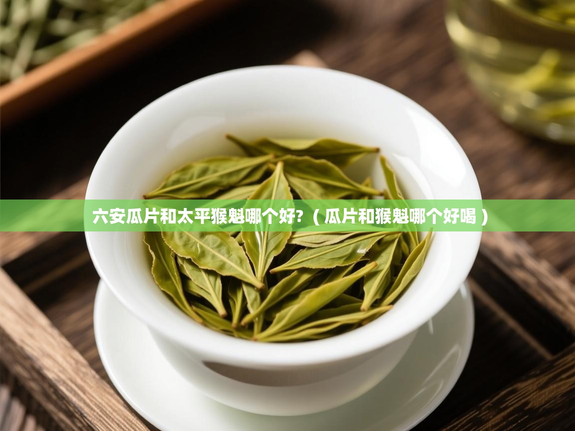  六安瓜片和太平猴魁哪个好?  ( 瓜片和猴魁哪个好喝 )