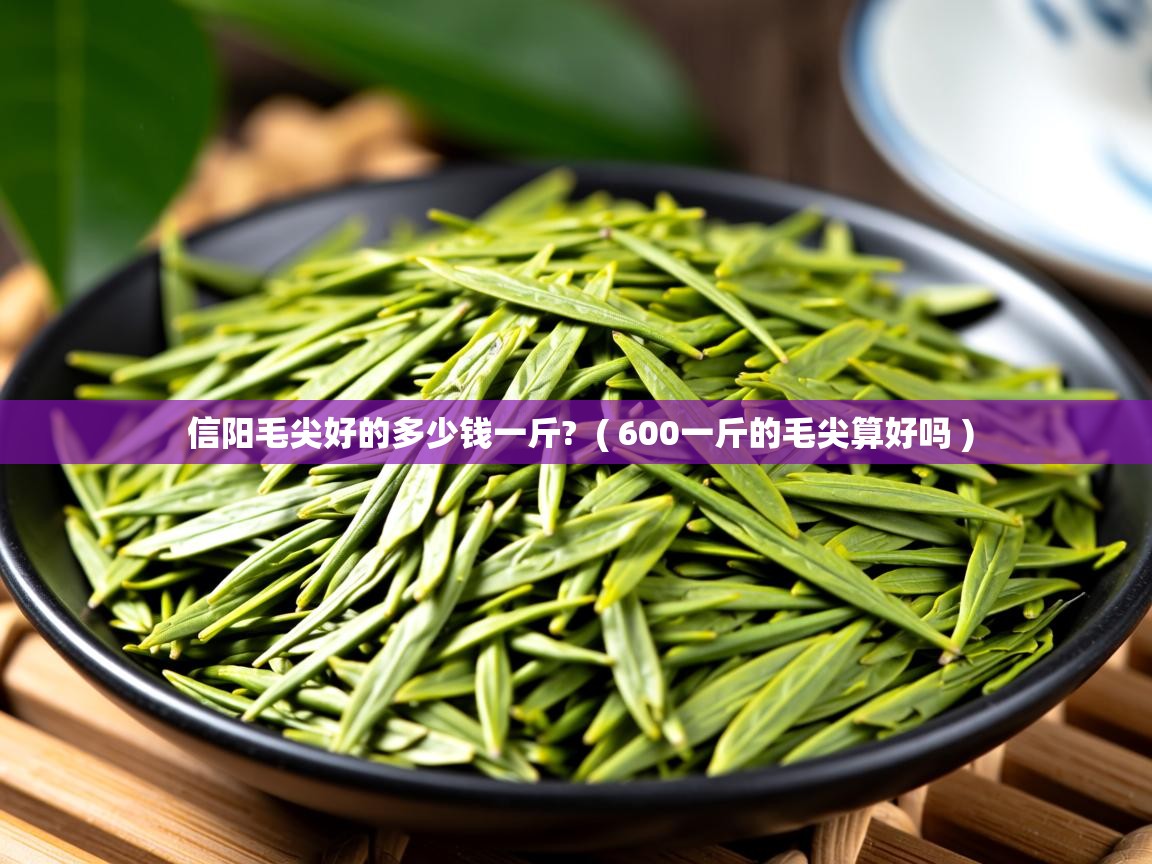  信阳毛尖好的多少钱一斤?  ( 600一斤的毛尖算好吗 )