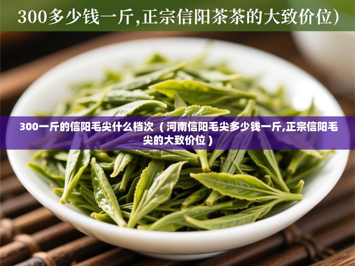  300一斤的信阳毛尖什么档次  ( 河南信阳毛尖多少钱一斤,正宗信阳毛尖的大致价位 )
