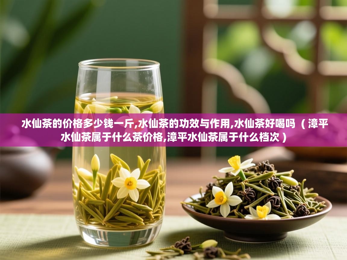  水仙茶的价格多少钱一斤,水仙茶的功效与作用,水仙茶好喝吗  ( 漳平水仙茶属于什么茶价格,漳平水仙茶属于什么档次 )
