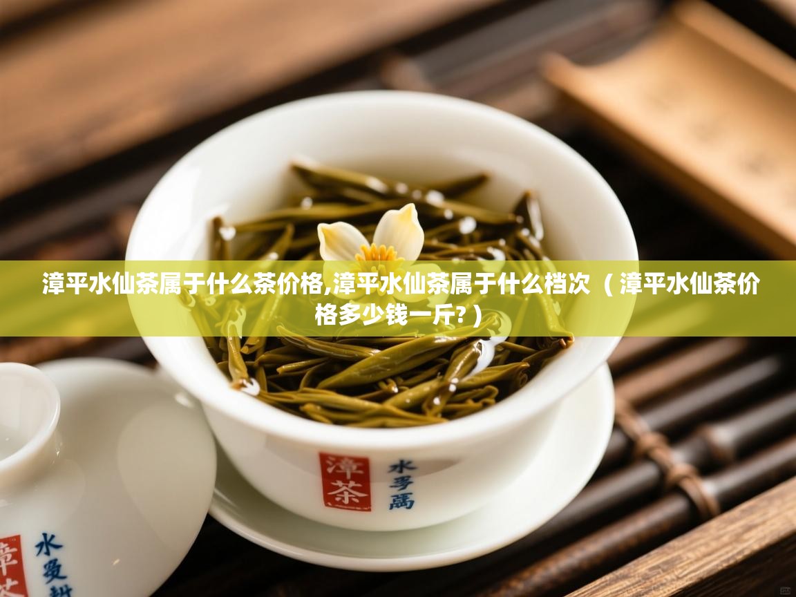  漳平水仙茶属于什么茶价格,漳平水仙茶属于什么档次  ( 漳平水仙茶价格多少钱一斤? )