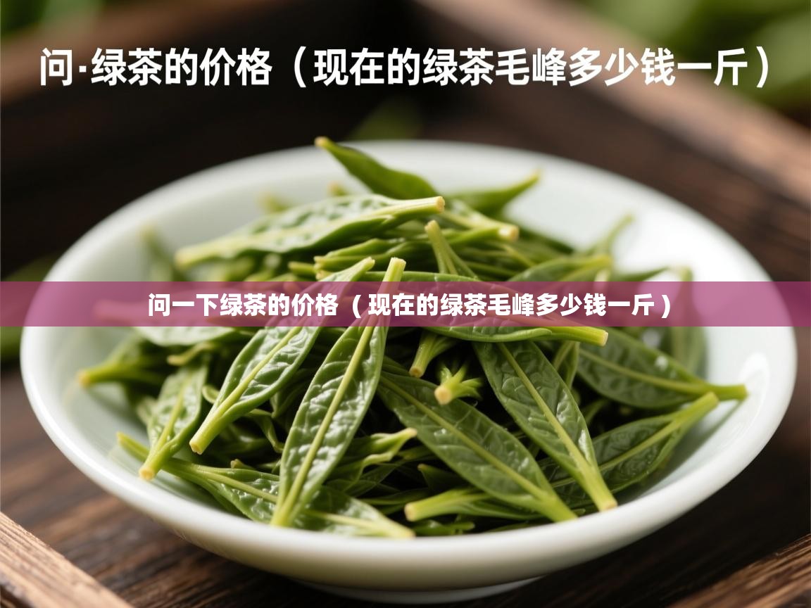  问一下绿茶的价格  ( 现在的绿茶毛峰多少钱一斤 )