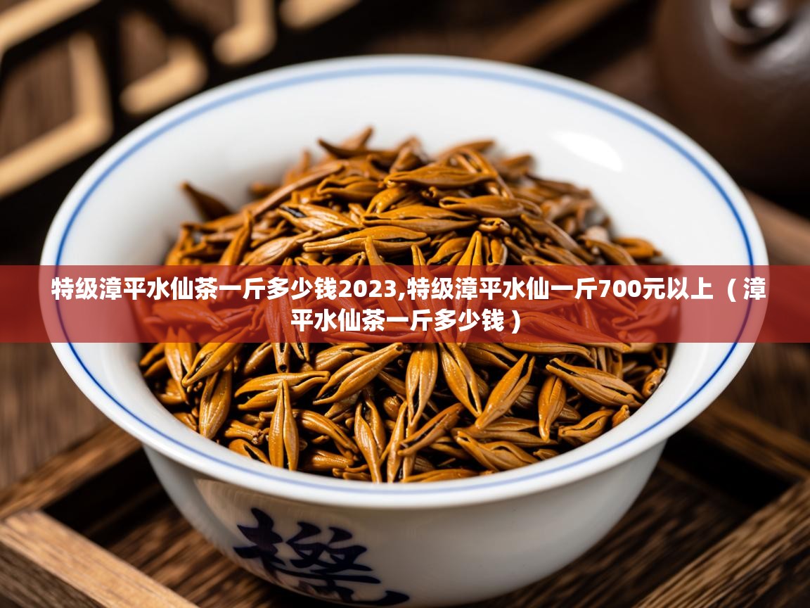  特级漳平水仙茶一斤多少钱2023,特级漳平水仙一斤700元以上  ( 漳平水仙茶一斤多少钱 )