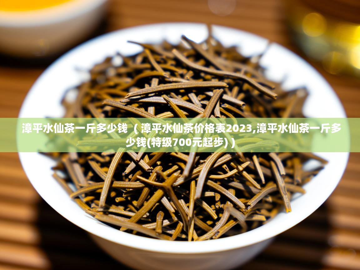  漳平水仙茶一斤多少钱  ( 漳平水仙茶价格表2023,漳平水仙茶一斤多少钱(特级700元起步) )