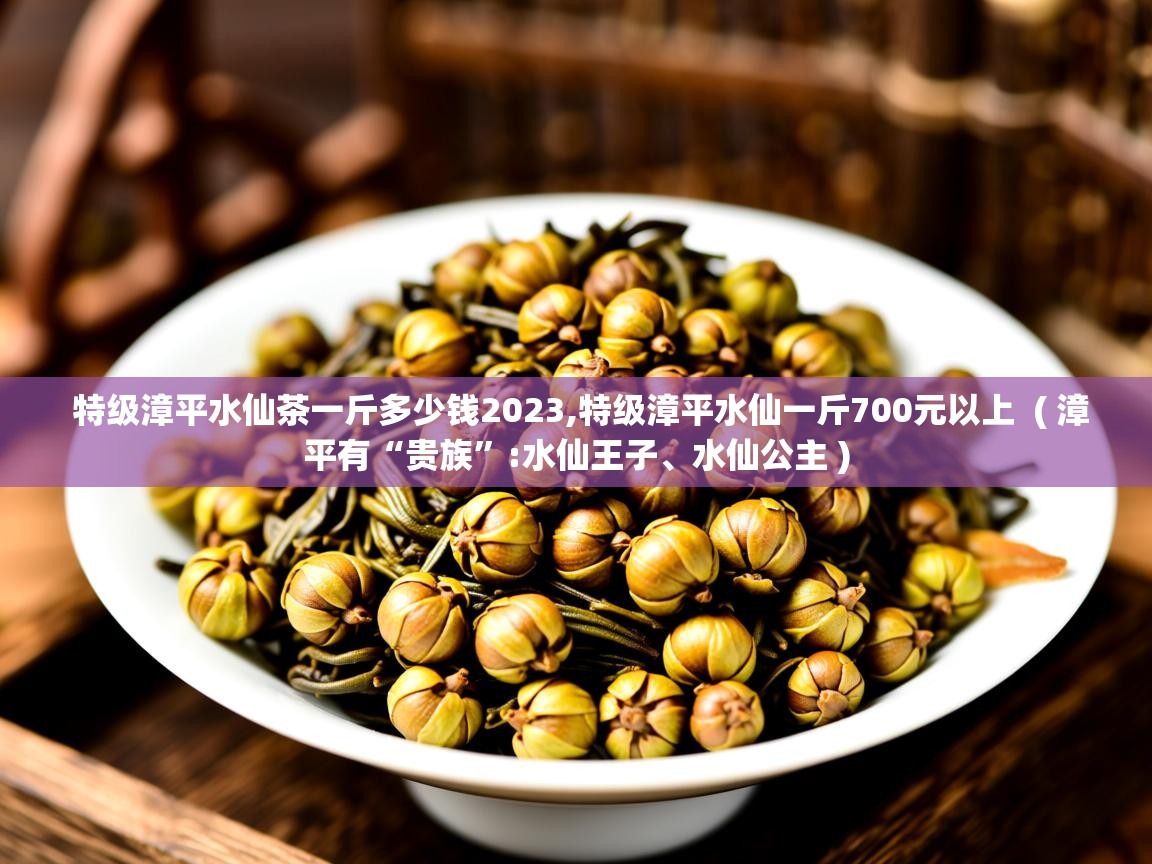  特级漳平水仙茶一斤多少钱2023,特级漳平水仙一斤700元以上  ( 漳平有“贵族”:水仙王子、水仙公主 )