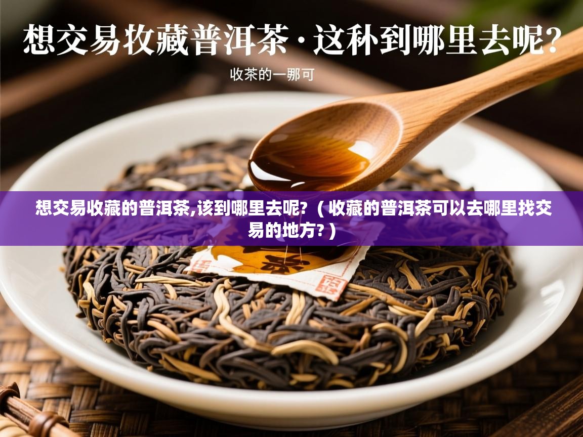  想交易收藏的普洱茶,该到哪里去呢?  ( 收藏的普洱茶可以去哪里找交易的地方? )