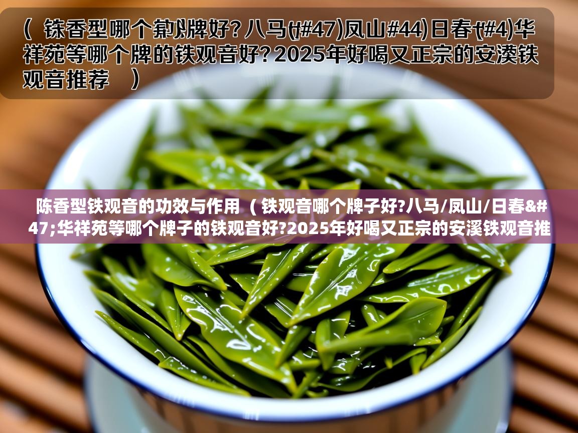 详细阅读: 陈香型铁观音的功效与作用  ( 铁观音哪个牌子好?八马/凤山/日春/华祥苑等哪个牌子的铁观音好?2025年好喝又正宗的安溪铁观音推荐 )  陈香型铁观音的功效与作用  ( 铁观音哪个牌子好?八马/凤山/日春/华祥苑等哪个牌子的铁观音好?2025年好喝又正宗的安溪铁观音推荐 )