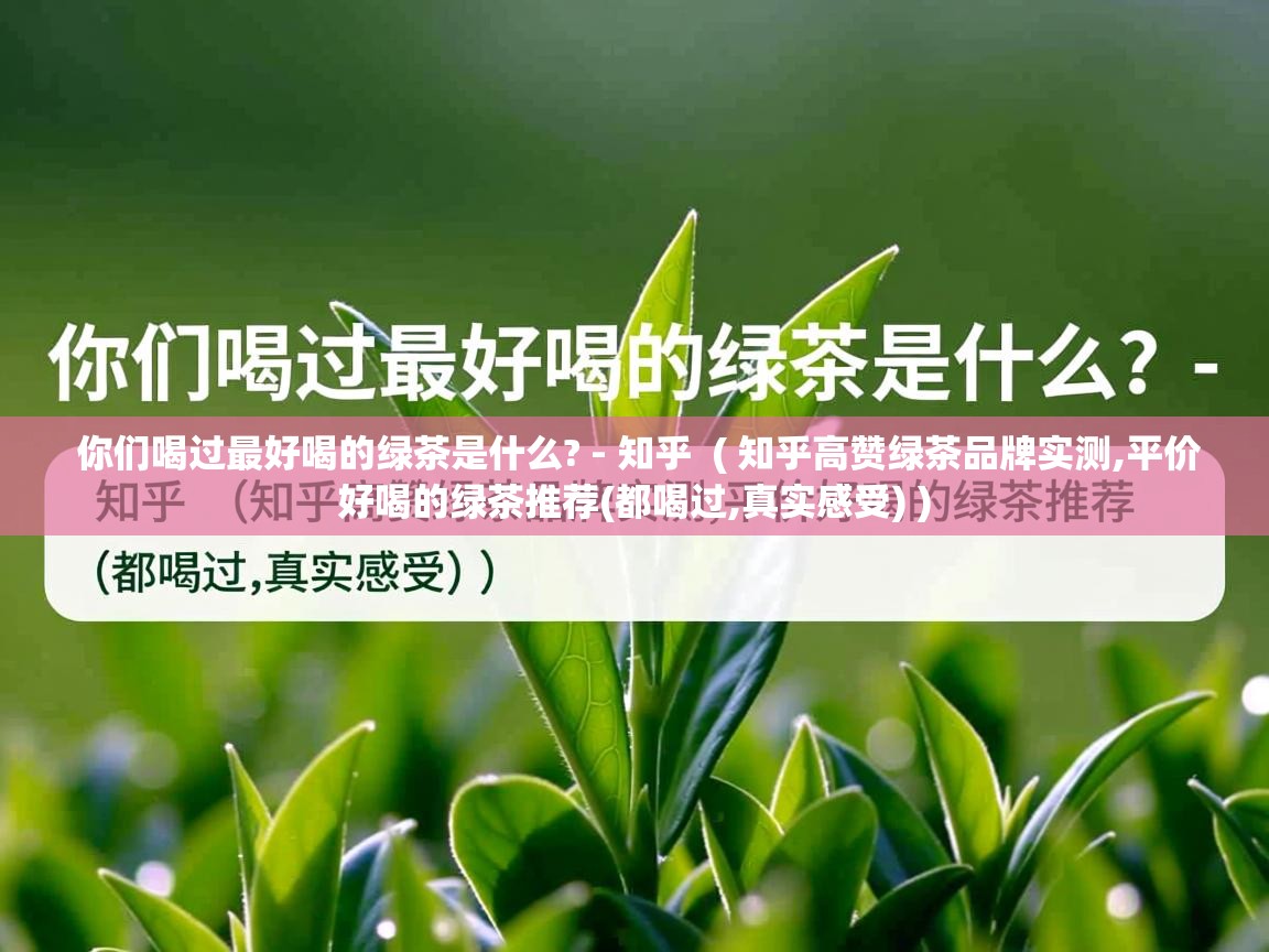 详细阅读: 你们喝过最好喝的绿茶是什么? - 知乎  ( 知乎高赞绿茶品牌实测,平价好喝的绿茶推荐(都喝过,真实感受) )  你们喝过最好喝的绿茶是什么? - 知乎  ( 知乎高赞绿茶品牌实测,平价好喝的绿茶推荐(都喝过,真实感受) )