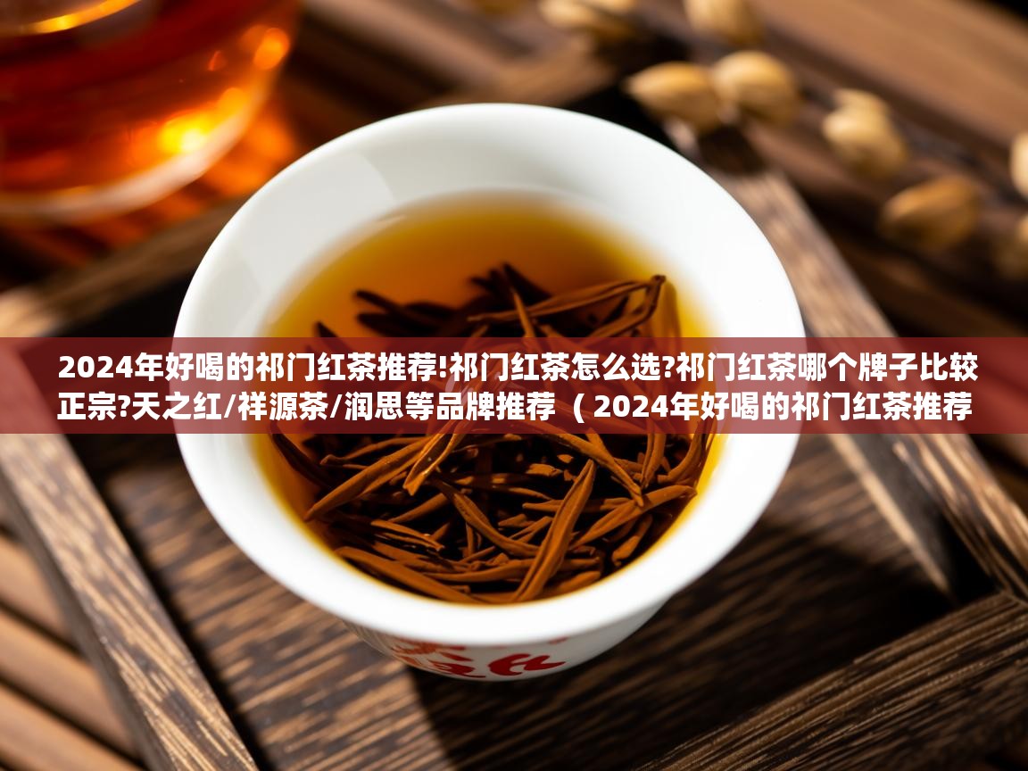 详细阅读: 2024年好喝的祁门红茶推荐!祁门红茶怎么选?祁门红茶哪个牌子比较正宗?天之红/祥源茶/润思等品牌推荐  ( 2024年好喝的祁门红茶推荐!祁门红茶怎么选?祁门红茶哪个牌子比较正宗?天之红/祥源茶/润思等品牌推荐 )  2024年好喝的祁门红茶推荐!祁门红茶怎么选?祁门红茶哪个牌子比较正宗?天之红/祥源茶/润思等品牌推荐  ( 2024年好喝的祁门红茶推荐!祁门红茶怎么选?祁门红茶哪个牌子比较正宗?天之红/祥源茶/润思等品牌推荐 )
