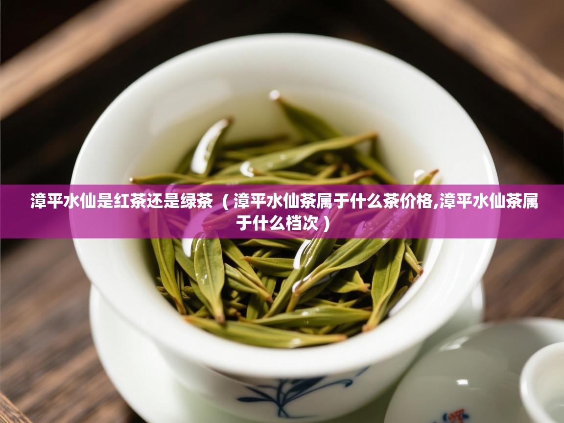  漳平水仙是红茶还是绿茶  ( 漳平水仙茶属于什么茶价格,漳平水仙茶属于什么档次 )