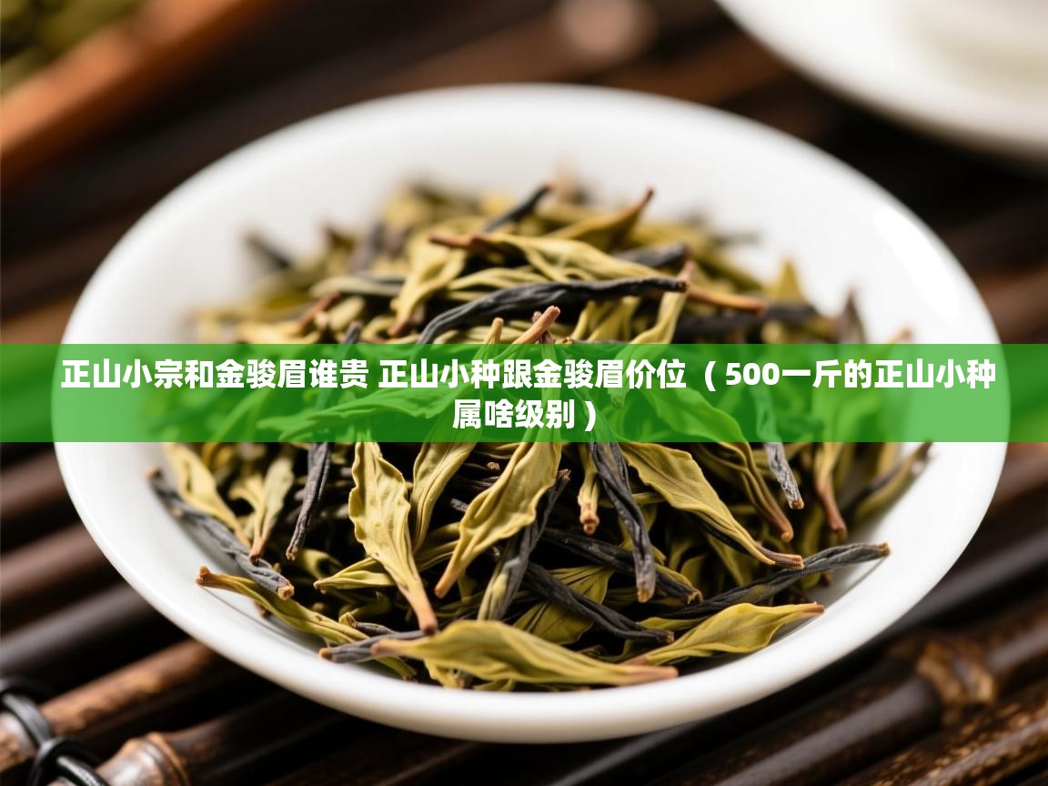  正山小宗和金骏眉谁贵 正山小种跟金骏眉价位  ( 500一斤的正山小种属啥级别 )