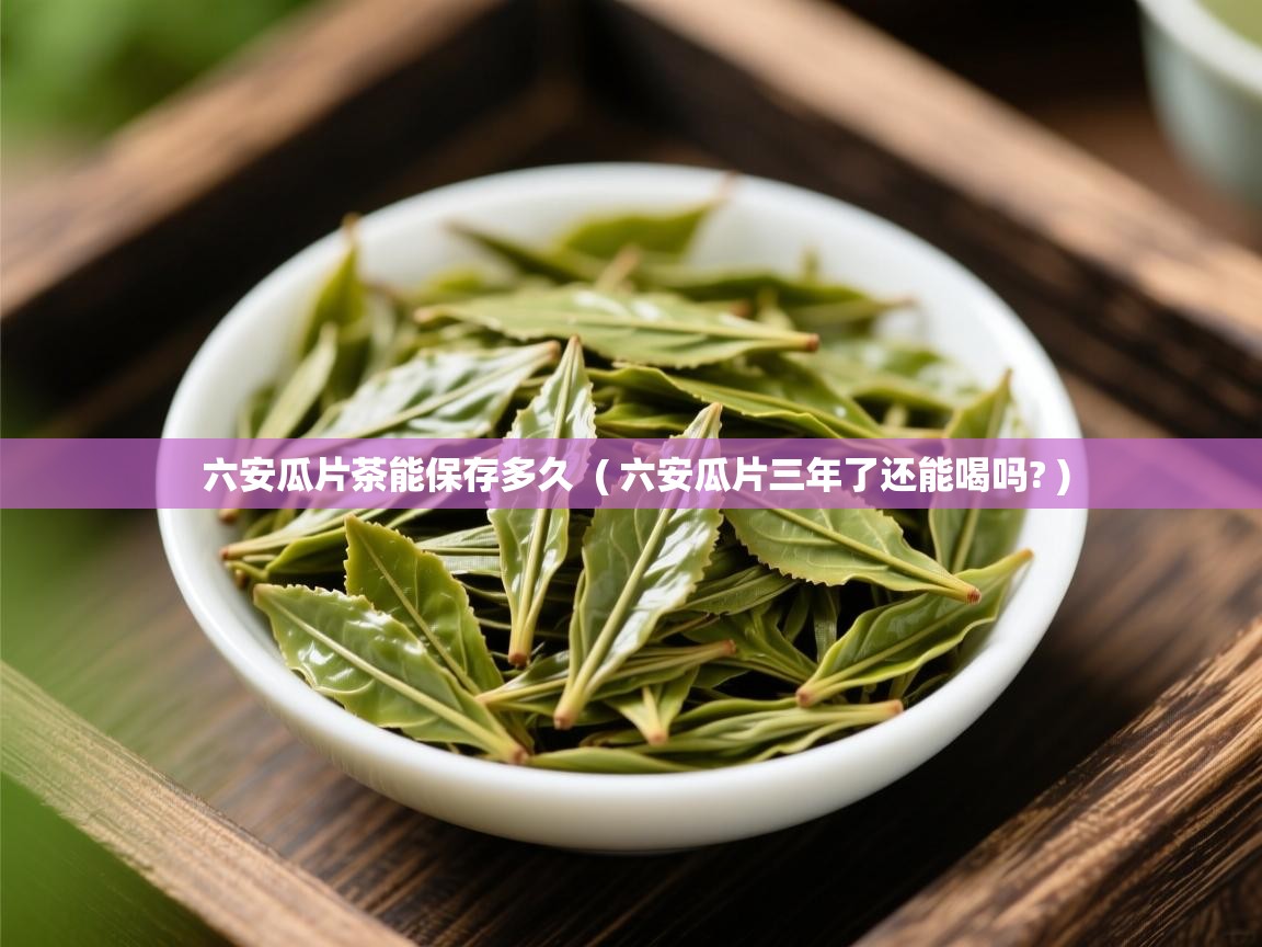 六安瓜片茶能保存多久 ( 六安瓜片三年了还能喝吗? ) 六安瓜片茶能保存多久 ( 六安瓜片三年了还能喝吗? )