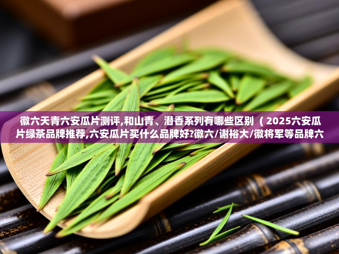徽六天青六安瓜片测评,和山青、潜香系列有哪些区别 ( 2025六安瓜片绿茶品牌推荐,六安瓜片买什么品牌好?徽六/谢裕大/徽将军等品牌六安瓜片介绍 ) 徽六天青六安瓜片测评,和山青、潜香系列有哪些区别 ( 2025六安瓜片绿茶品牌推荐,六安瓜片买什么品牌好?徽六/谢裕大/徽将军等品牌六安瓜片介绍 )