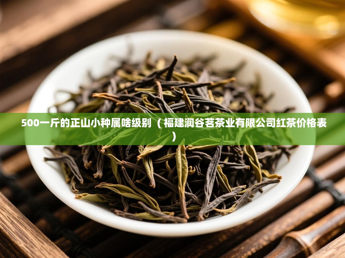  500一斤的正山小种属啥级别  ( 福建润谷茗茶业有限公司红茶价格表 )