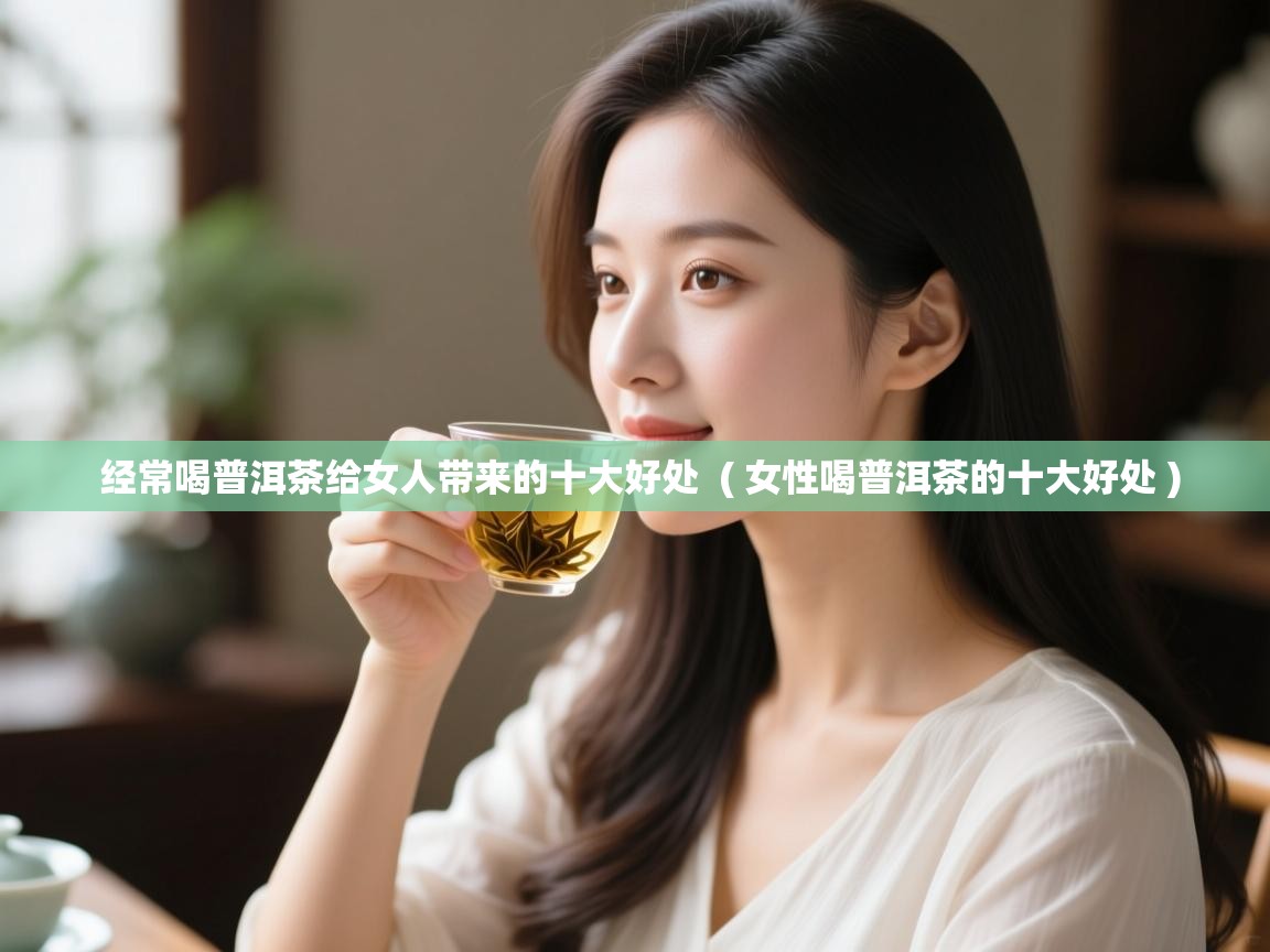 经常喝普洱茶给女人带来的十大好处 ( 女性喝普洱茶的十大好处 ) 经常喝普洱茶给女人带来的十大好处 ( 女性喝普洱茶的十大好处 )