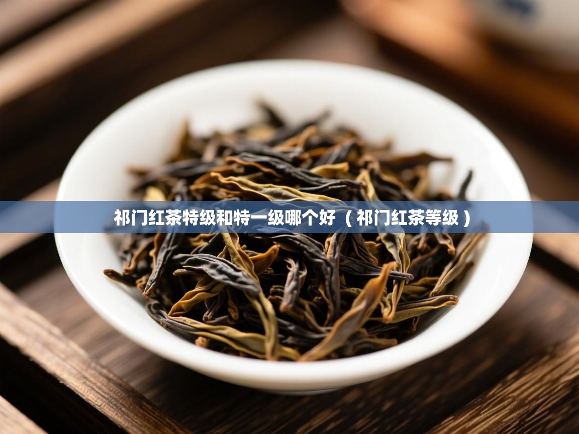 祁门红茶特级和特一级哪个好 ( 祁门红茶等级 ) 祁门红茶特级和特一级哪个好 ( 祁门红茶等级 )